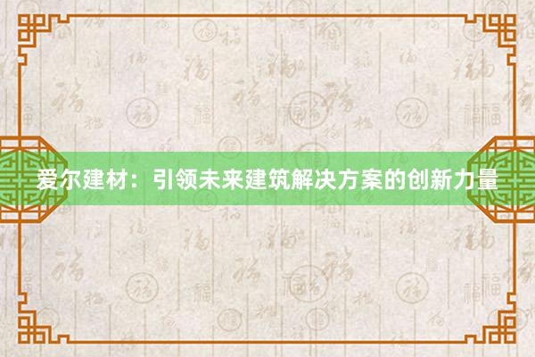 爱尔建材：引领未来建筑解决方案的创新力量